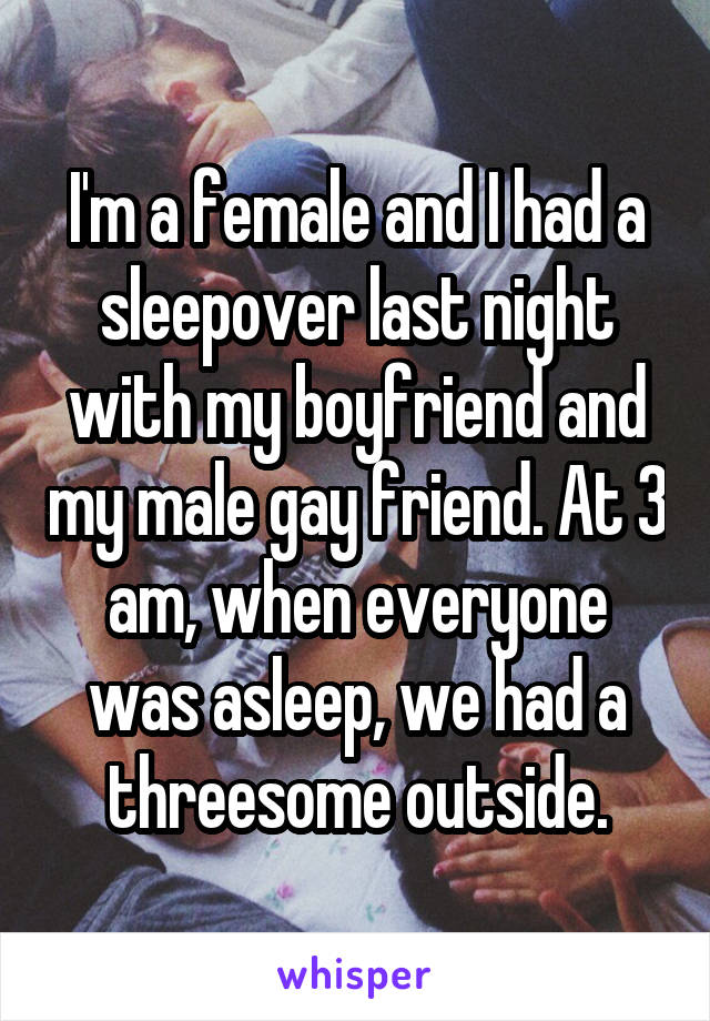 I'm a female and I had a sleepover last night with my boyfriend and my male gay friend. At 3 am, when everyone was asleep, we had a threesome outside.