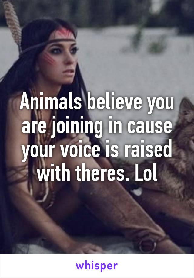 Animals believe you are joining in cause your voice is raised with theres. Lol