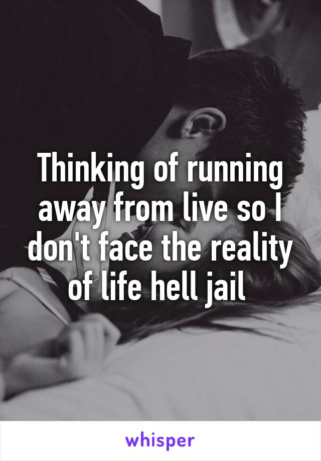 Thinking of running away from live so I don't face the reality of life hell jail 