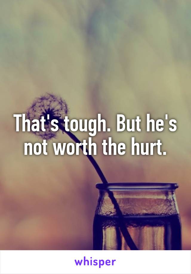 That's tough. But he's not worth the hurt.