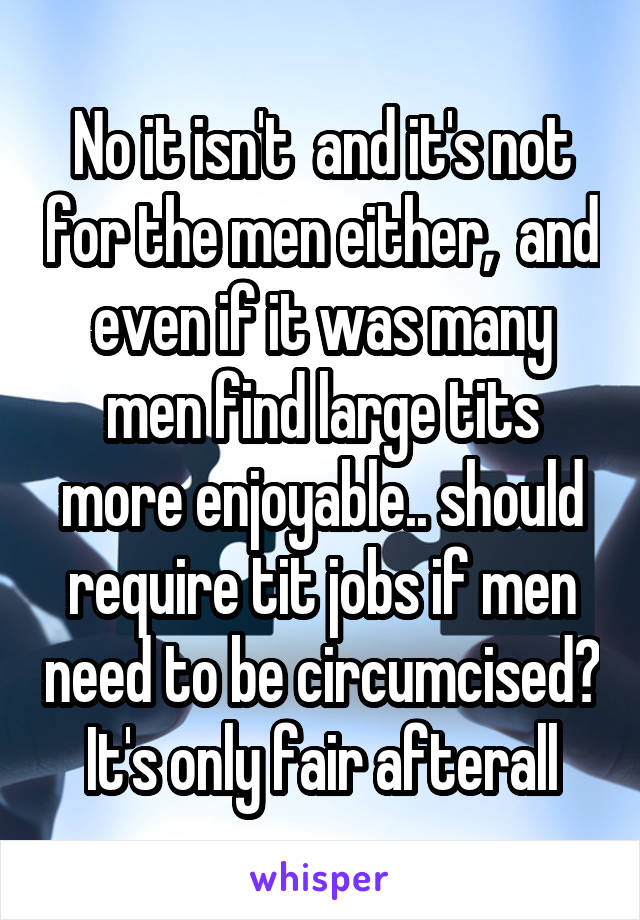 No it isn't  and it's not for the men either,  and even if it was many men find large tits more enjoyable.. should require tit jobs if men need to be circumcised? It's only fair afterall