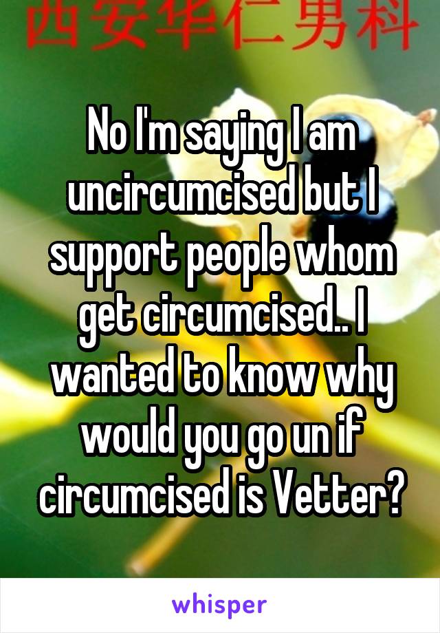 No I'm saying I am uncircumcised but I support people whom get circumcised.. I wanted to know why would you go un if circumcised is Vetter?