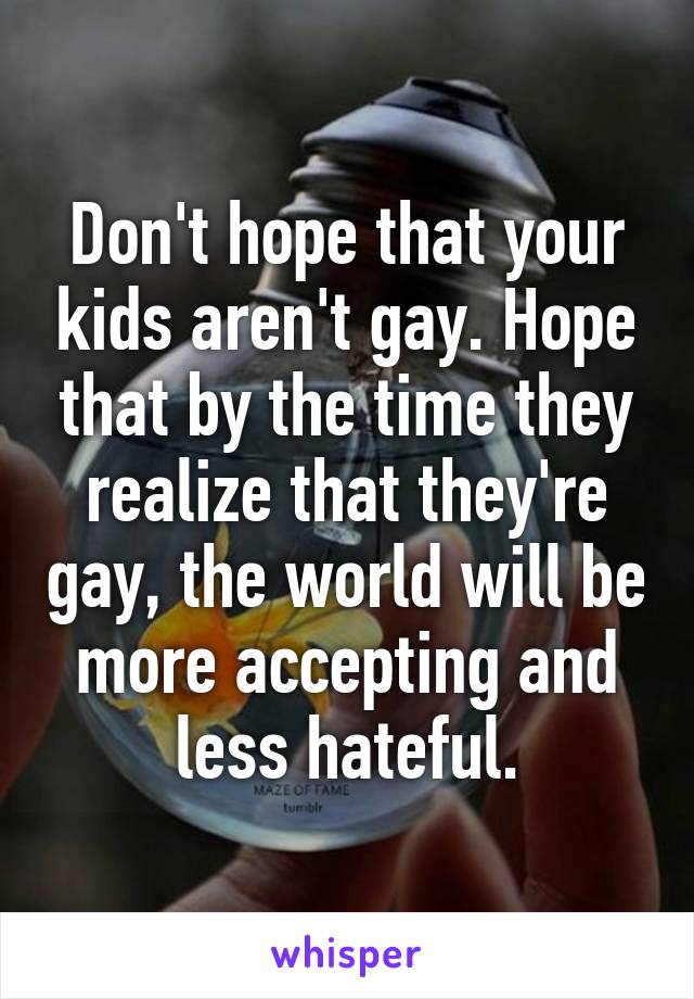 Don't hope that your kids aren't gay. Hope that by the time they realize that they're gay, the world will be more accepting and less hateful.