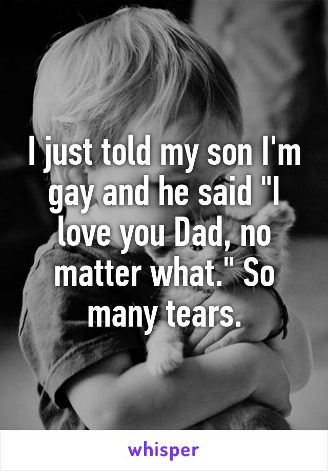 I just told my son I'm gay and he said "I love you Dad, no matter what." So many tears.
