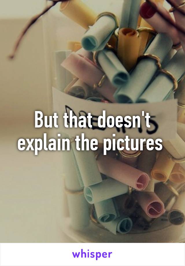 But that doesn't explain the pictures 