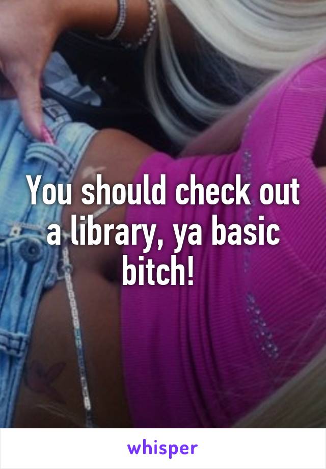You should check out a library, ya basic bitch! 
