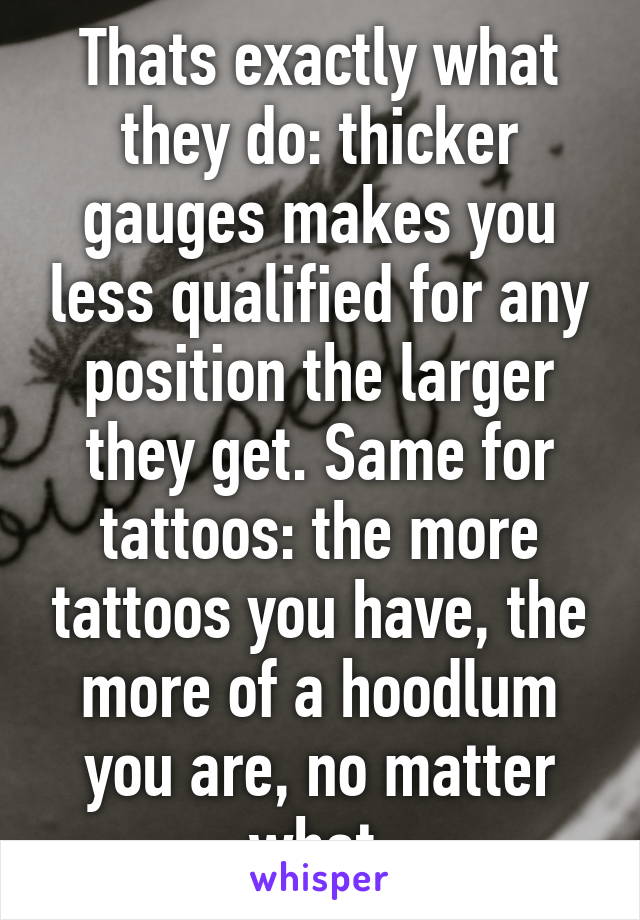 Thats exactly what they do: thicker gauges makes you less qualified for any position the larger they get. Same for tattoos: the more tattoos you have, the more of a hoodlum you are, no matter what.