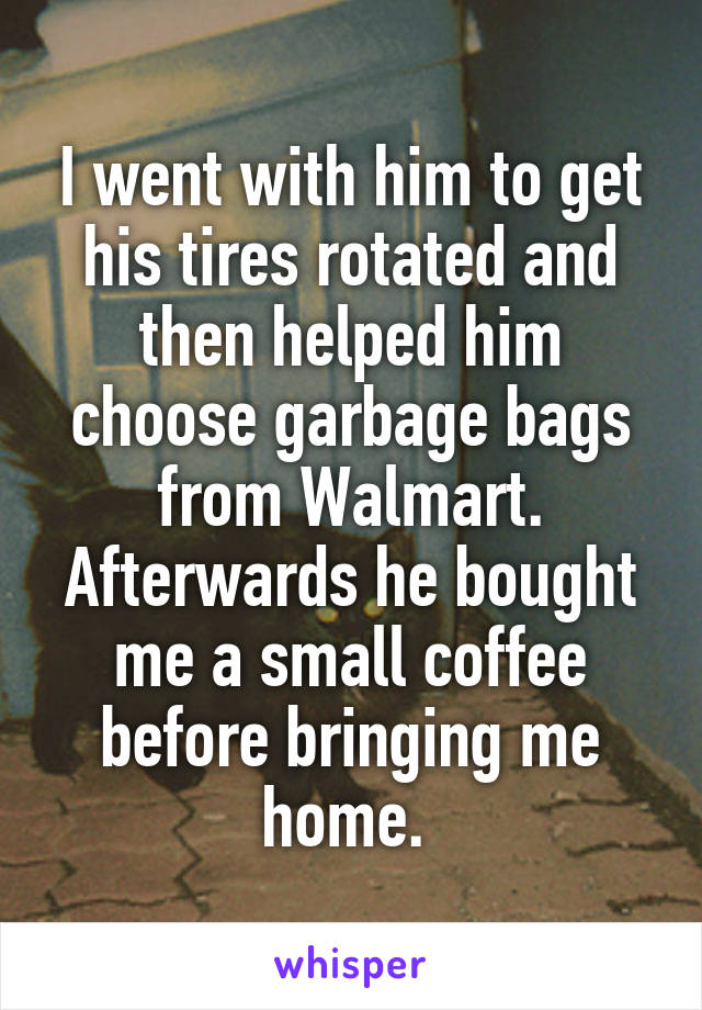 I went with him to get his tires rotated and then helped him choose garbage bags from Walmart. Afterwards he bought me a small coffee before bringing me home. 