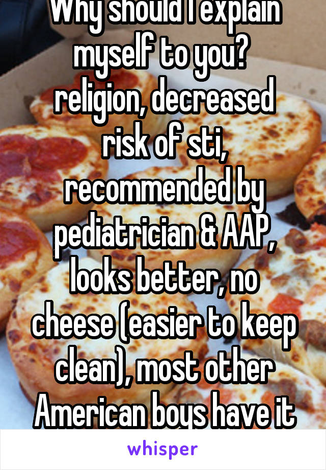 Why should I explain myself to you? 
religion, decreased risk of sti, recommended by pediatrician & AAP,
looks better, no cheese (easier to keep clean), most other American boys have it done, etc.,