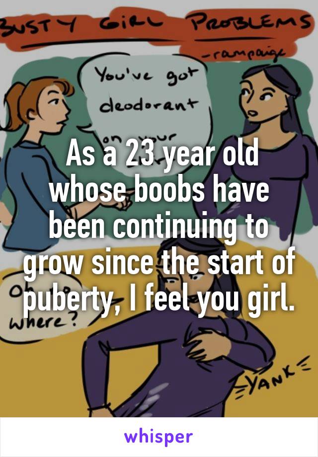  As a 23 year old whose boobs have been continuing to grow since the start of puberty, I feel you girl.