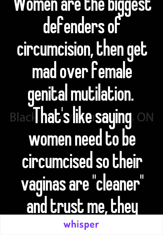 Women are the biggest defenders of circumcision, then get mad over female genital mutilation. 
That's like saying women need to be circumcised so their vaginas are "cleaner" and trust me, they don't always clean it