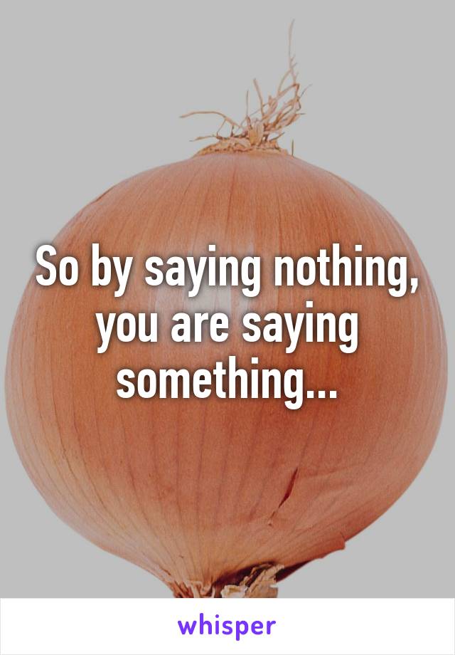 So by saying nothing, you are saying something...