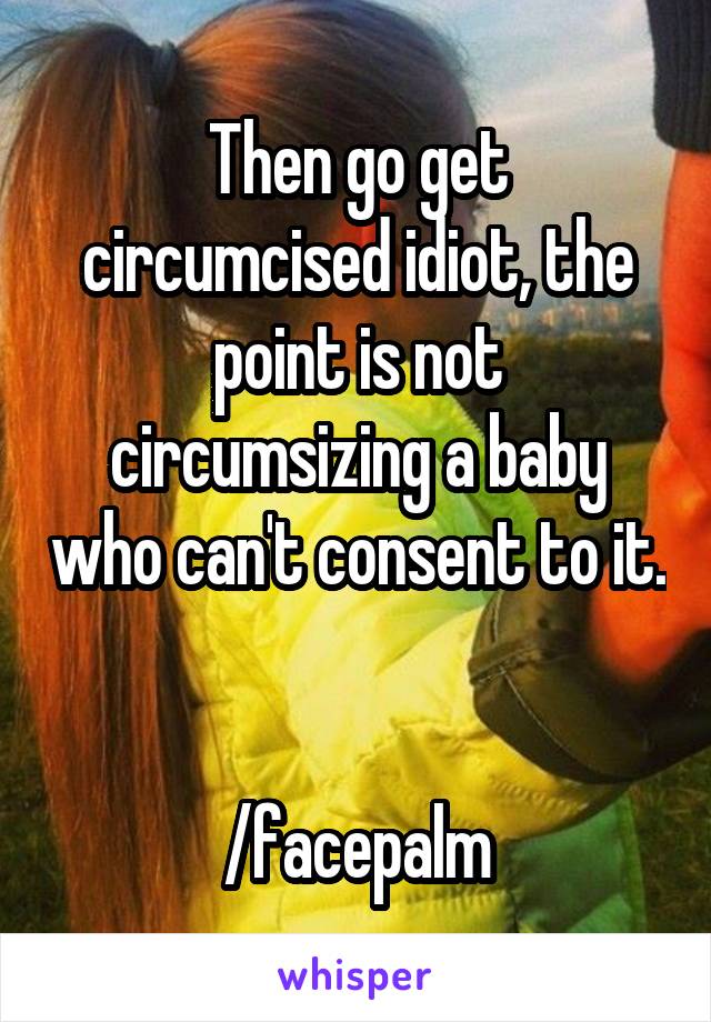 Then go get circumcised idiot, the point is not circumsizing a baby who can't consent to it. 

/facepalm