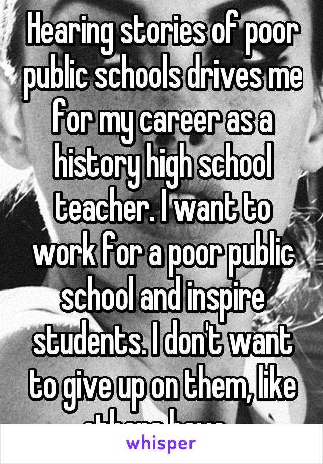 Hearing stories of poor public schools drives me for my career as a history high school teacher. I want to work for a poor public school and inspire students. I don't want to give up on them, like others have.  