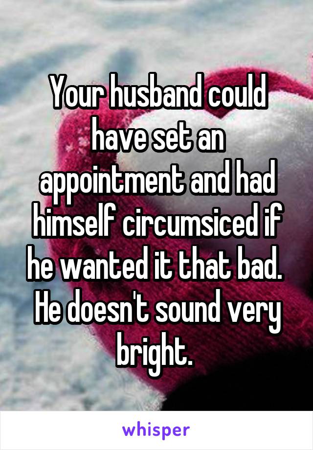 Your husband could have set an appointment and had himself circumsiced if he wanted it that bad. 
He doesn't sound very bright. 