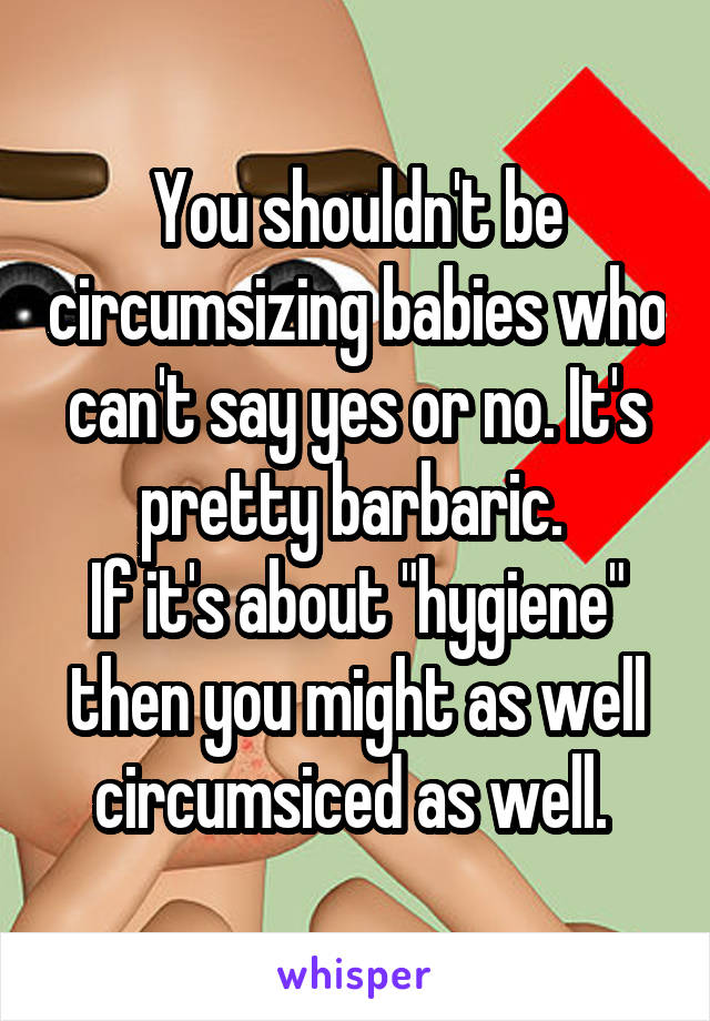 You shouldn't be circumsizing babies who can't say yes or no. It's pretty barbaric. 
If it's about "hygiene" then you might as well circumsiced as well. 