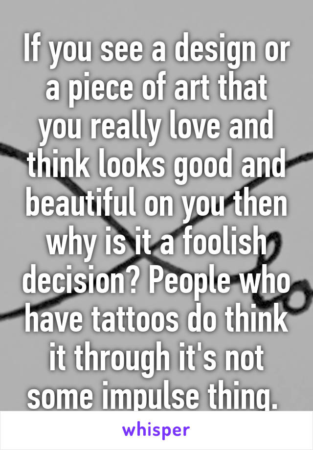 If you see a design or a piece of art that you really love and think looks good and beautiful on you then why is it a foolish decision? People who have tattoos do think it through it's not some impulse thing. 