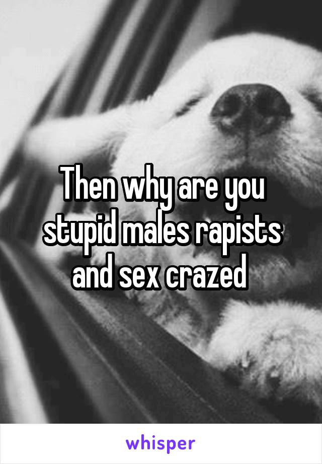 Then why are you stupid males rapists and sex crazed 