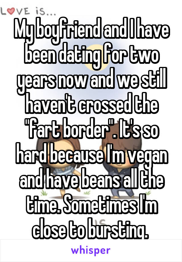 My boyfriend and I have been dating for two years now and we still haven't crossed the "fart border". It's so hard because I'm vegan and have beans all the time. Sometimes I'm close to bursting. 