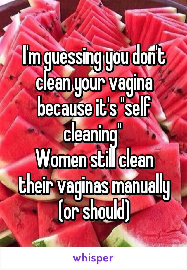 I'm guessing you don't clean your vagina because it's "self cleaning" 
Women still clean their vaginas manually (or should)