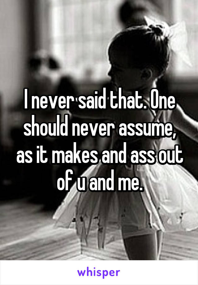 I never said that. One should never assume, as it makes and ass out of u and me.