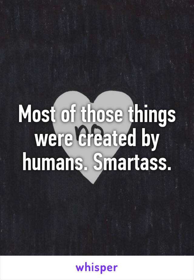 Most of those things were created by humans. Smartass.