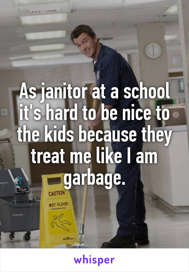 As janitor at a school it's hard to be nice to the kids because they treat me like I am garbage.
