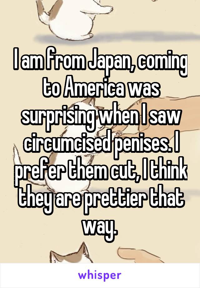 I am from Japan, coming to America was surprising when I saw circumcised penises. I prefer them cut, I think they are prettier that way. 