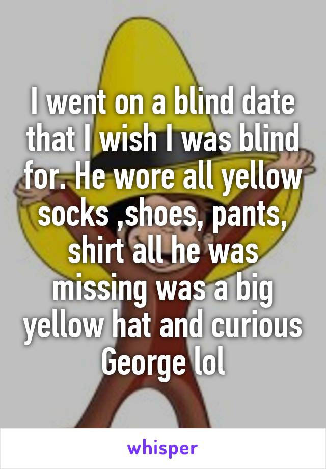 I went on a blind date that I wish I was blind for. He wore all yellow socks ,shoes, pants, shirt all he was missing was a big yellow hat and curious George lol