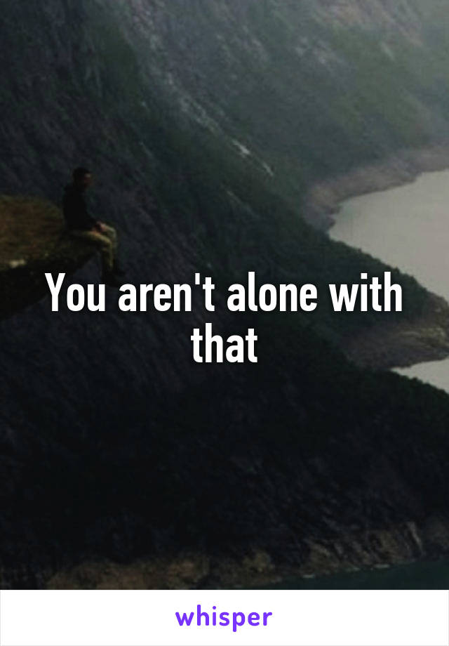You aren't alone with that
