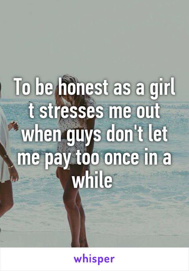 To be honest as a girl t stresses me out when guys don't let me pay too once in a while 