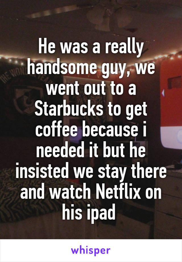 He was a really handsome guy, we went out to a Starbucks to get coffee because i needed it but he insisted we stay there and watch Netflix on his ipad 