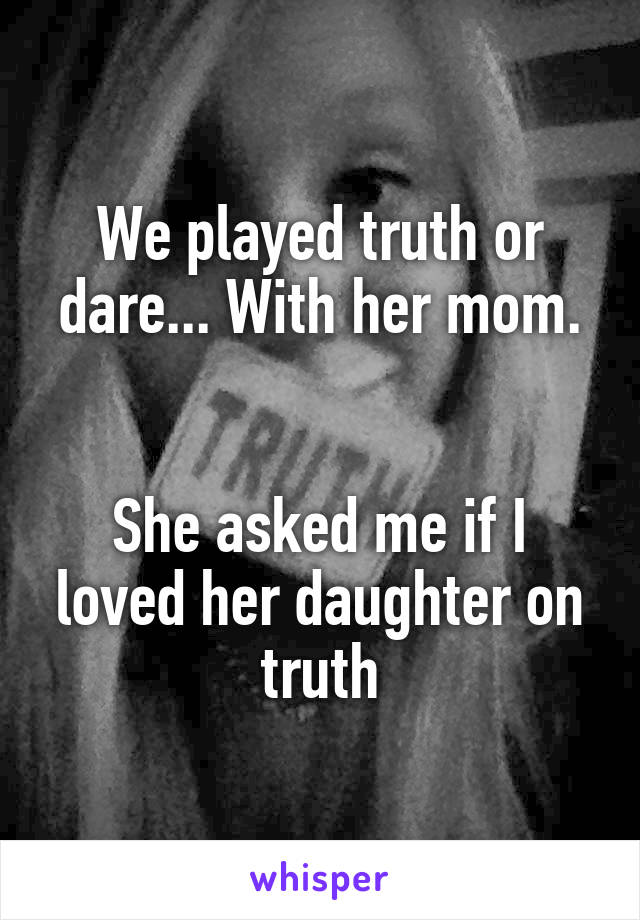 We played truth or dare... With her mom.


She asked me if I loved her daughter on truth