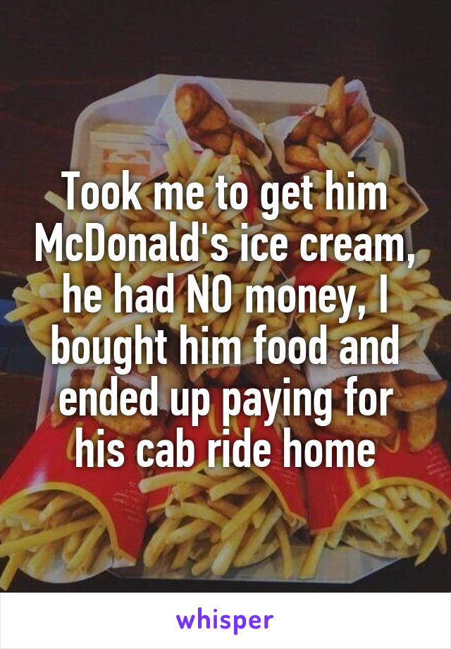Took me to get him McDonald's ice cream, he had NO money, I bought him food and ended up paying for his cab ride home