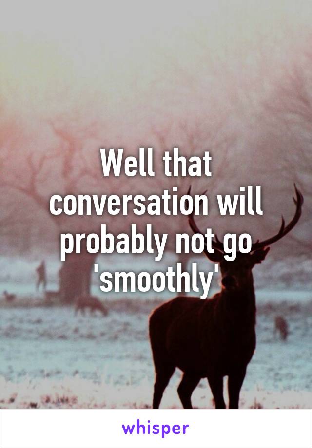 Well that conversation will probably not go 'smoothly'