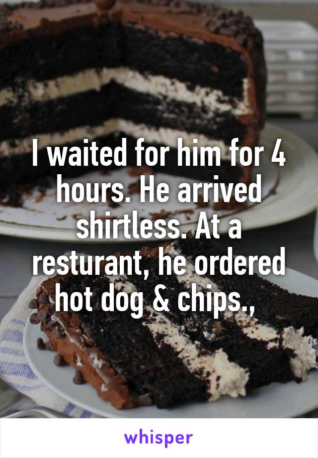 I waited for him for 4 hours. He arrived shirtless. At a resturant, he ordered hot dog & chips., 