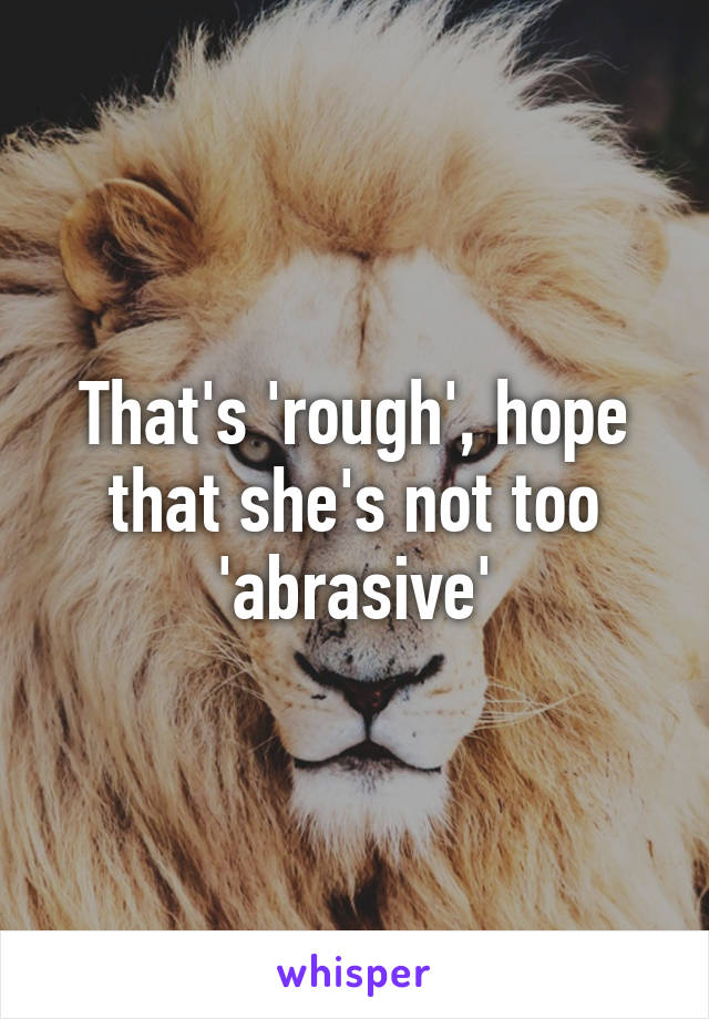 That's 'rough', hope that she's not too 'abrasive'