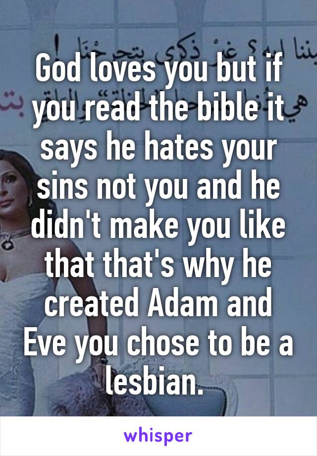 God loves you but if you read the bible it says he hates your sins not you and he didn't make you like that that's why he created Adam and Eve you chose to be a lesbian. 