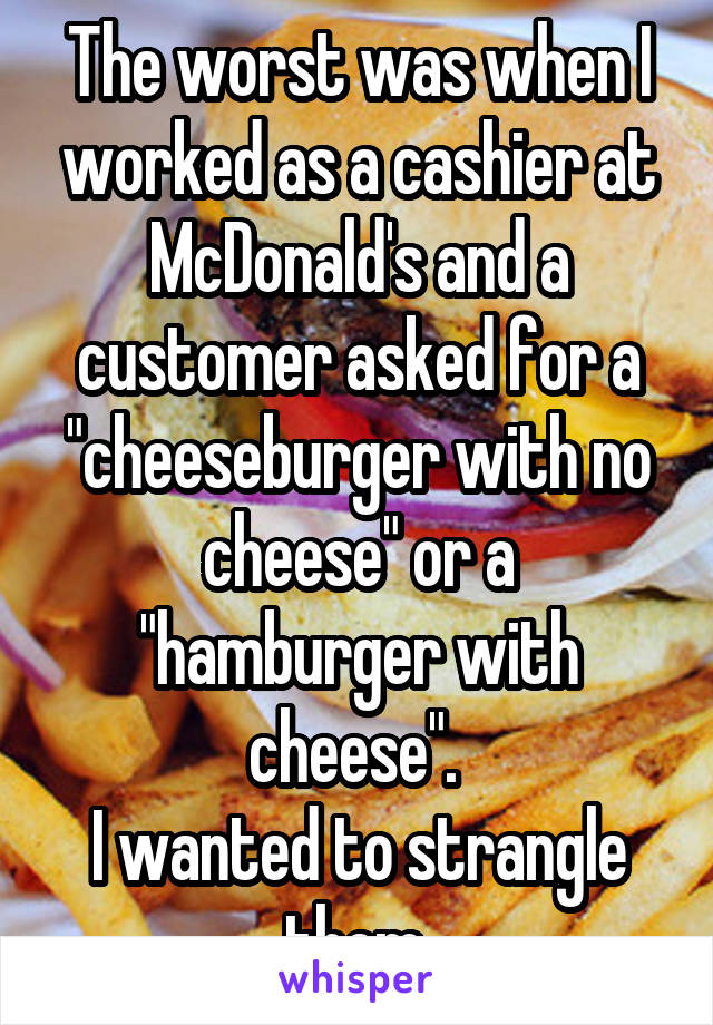 The worst was when I worked as a cashier at McDonald's and a customer asked for a "cheeseburger with no cheese" or a "hamburger with cheese". 
I wanted to strangle them.