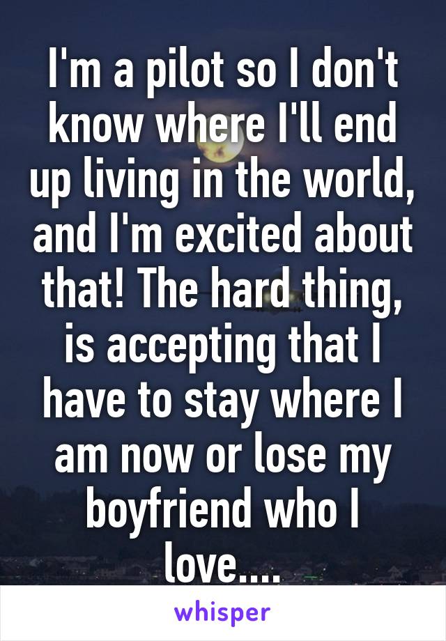 I'm a pilot so I don't know where I'll end up living in the world, and I'm excited about that! The hard thing, is accepting that I have to stay where I am now or lose my boyfriend who I love....