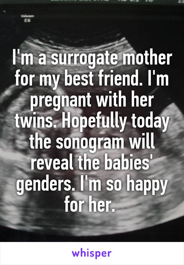 I'm a surrogate mother for my best friend. I'm pregnant with her twins. Hopefully today the sonogram will reveal the babies' genders. I'm so happy for her. 