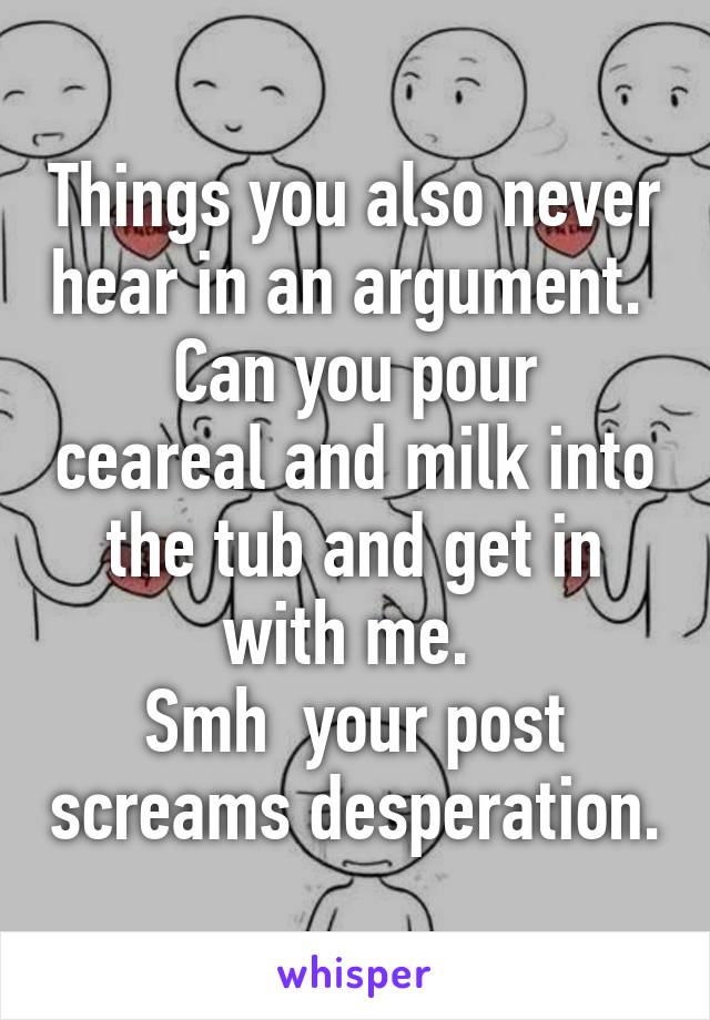 Things you also never hear in an argument. 
Can you pour ceareal and milk into the tub and get in with me. 
Smh  your post screams desperation.
