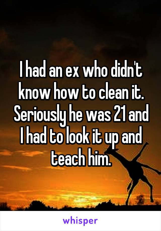 I had an ex who didn't know how to clean it. Seriously he was 21 and I had to look it up and teach him.