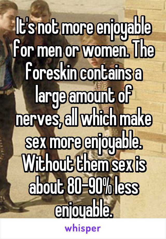 It's not more enjoyable for men or women. The foreskin contains a large amount of nerves, all which make sex more enjoyable. Without them sex is about 80-90% less enjoyable.