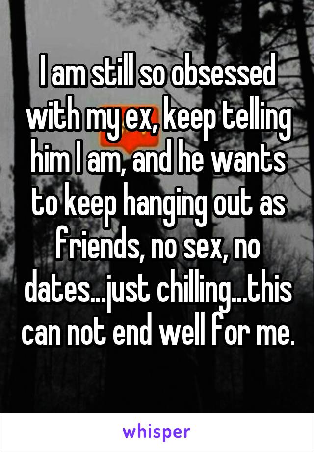 I am still so obsessed with my ex, keep telling him I am, and he wants to keep hanging out as friends, no sex, no dates...just chilling...this can not end well for me. 