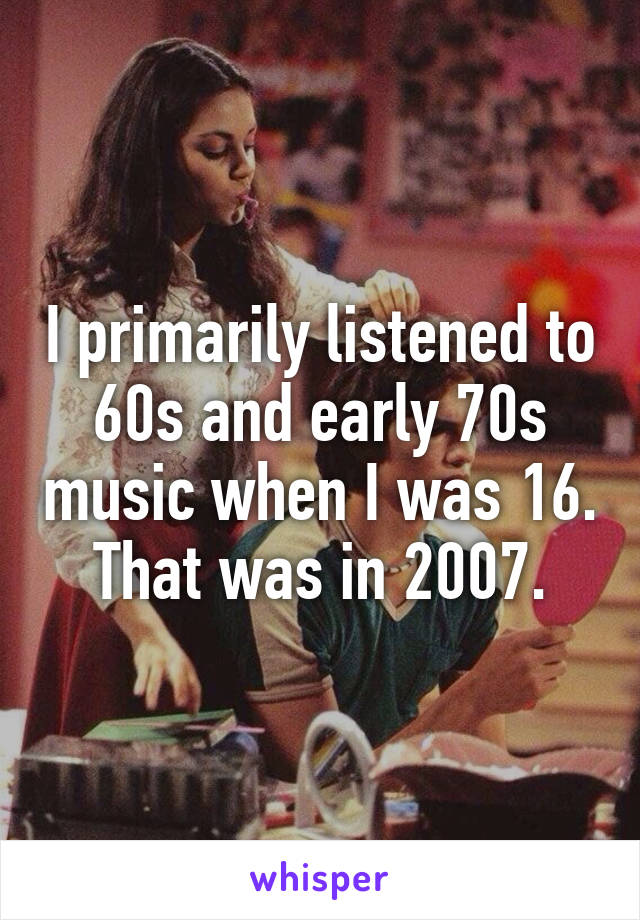 I primarily listened to 60s and early 70s music when I was 16.
That was in 2007.