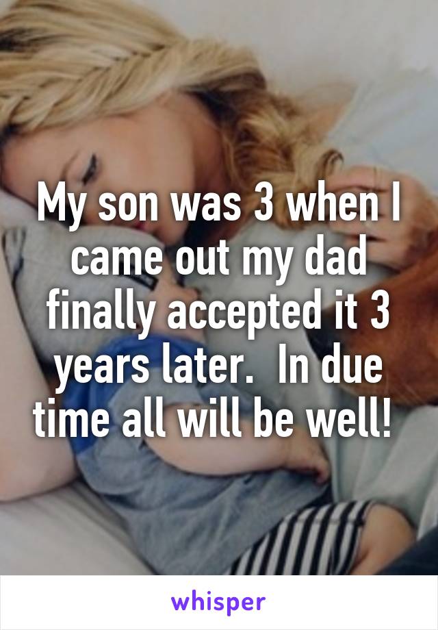 My son was 3 when I came out my dad finally accepted it 3 years later.  In due time all will be well! 