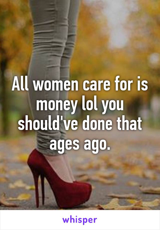 All women care for is money lol you should've done that ages ago.