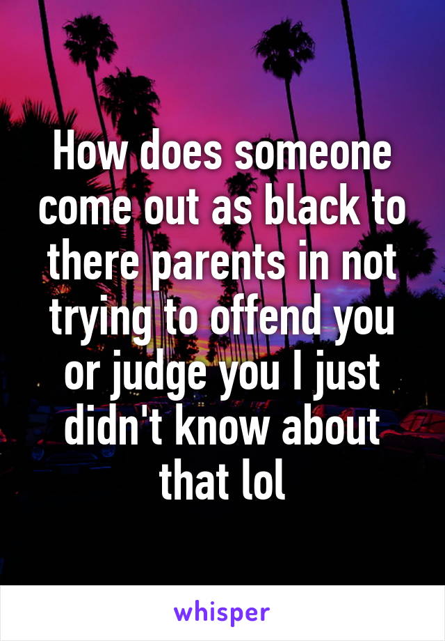 How does someone come out as black to there parents in not trying to offend you or judge you I just didn't know about that lol