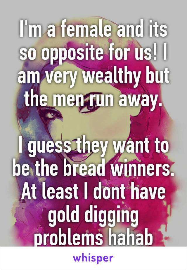 I'm a female and its so opposite for us! I am very wealthy but the men run away.

I guess they want to be the bread winners. At least I dont have gold digging problems hahab